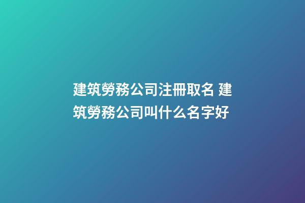 建筑勞務公司注冊取名 建筑勞務公司叫什么名字好-第1張-公司起名-玄機派